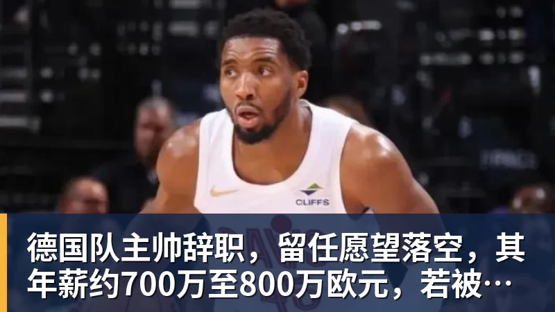 德国队主帅辞职，留任愿望落空，其年薪约700万至800万欧元，若被解雇将获七位数遣散费，德国足协：在沉重打击后，不能让一切简单回归原样