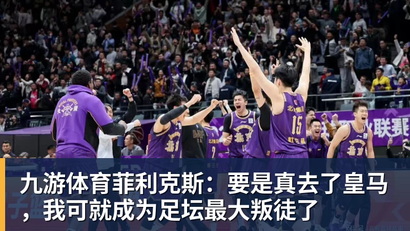 九游体育菲利克斯:要是真去了皇马,我可就成为足坛最大叛徒了